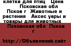 клетка для птиц › Цена ­ 650 - Псковская обл., Псков г. Животные и растения » Аксесcуары и товары для животных   . Псковская обл.,Псков г.